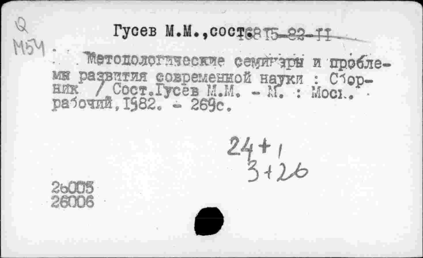 ﻿Гусев М.М, ,сост§рт5-оэ-тх ...
. Методологические семйгэрн и прббле мн развития современной науки : С^оо-ийк 7 Сост.Гусев М.М. - Щ : Мои . • рабочий,1582. - 269с.
2ь00§
26006